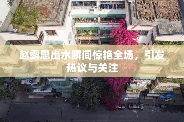 赵露思出水瞬间惊艳全场，引发热议与关注