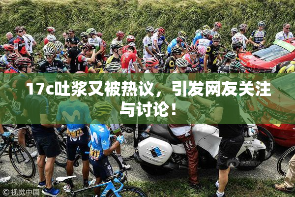 17c吐浆又被热议，引发网友关注与讨论！