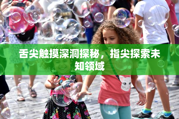 舌尖触摸深洞探秘，指尖探索未知领域