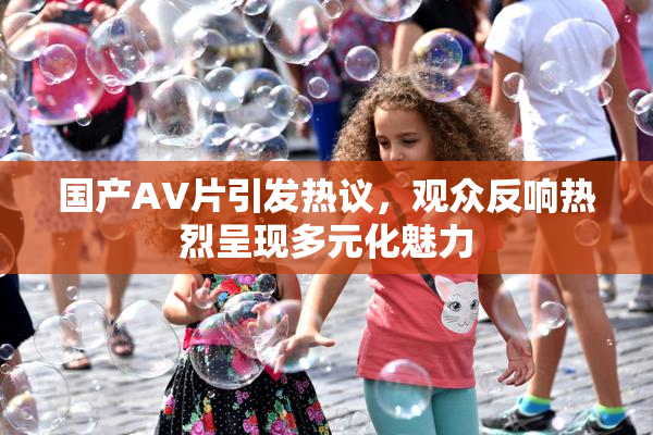 国产AV片引发热议，观众反响热烈呈现多元化魅力