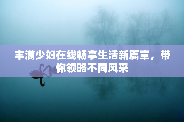 丰满少妇在线畅享生活新篇章，带你领略不同风采