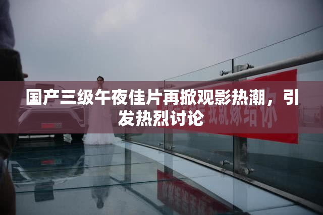 国产三级午夜佳片再掀观影热潮，引发热烈讨论