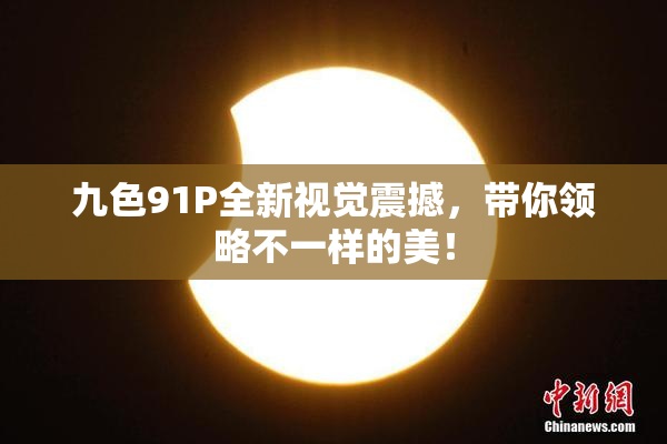 九色91P全新视觉震撼，带你领略不一样的美！