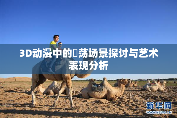 3D动漫中的婬荡场景探讨与艺术表现分析