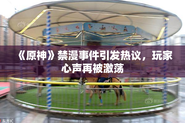 《原神》禁漫事件引发热议，玩家心声再被激荡