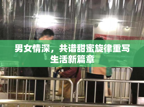 男女情深，共谱甜蜜旋律重写生活新篇章