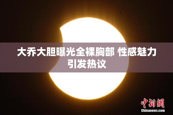大乔大胆曝光全裸胸部 性感魅力引发热议