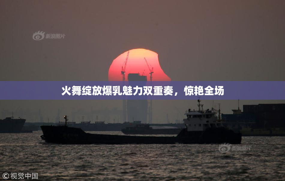 火舞绽放爆乳魅力双重奏，惊艳全场