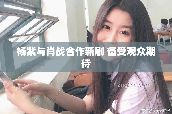杨紫与肖战合作新剧 备受观众期待