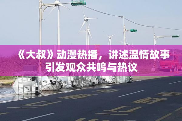 《大叔》动漫热播，讲述温情故事引发观众共鸣与热议