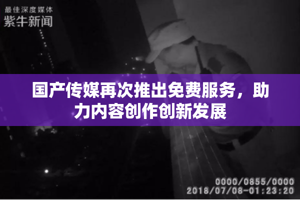 国产传媒再次推出免费服务，助力内容创作创新发展