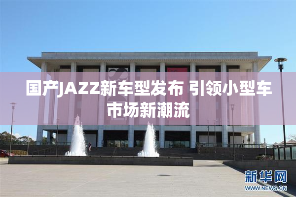 国产JAZZ新车型发布 引领小型车市场新潮流