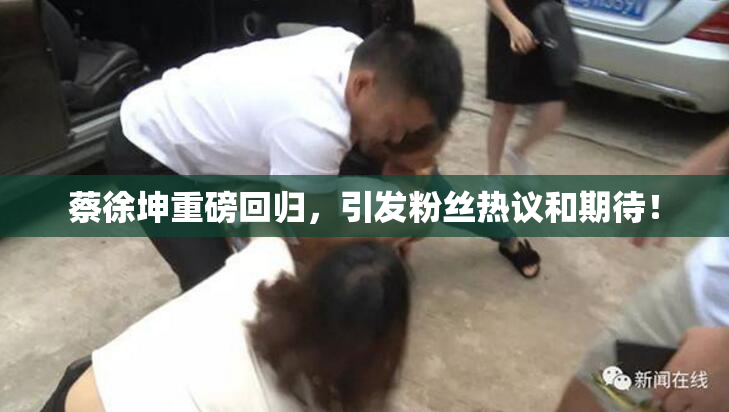 蔡徐坤重磅回归，引发粉丝热议和期待！