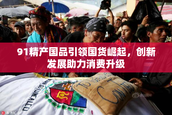 91精产国品引领国货崛起，创新发展助力消费升级