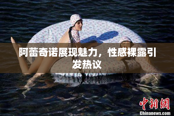 阿蕾奇诺展现魅力，性感裸露引发热议