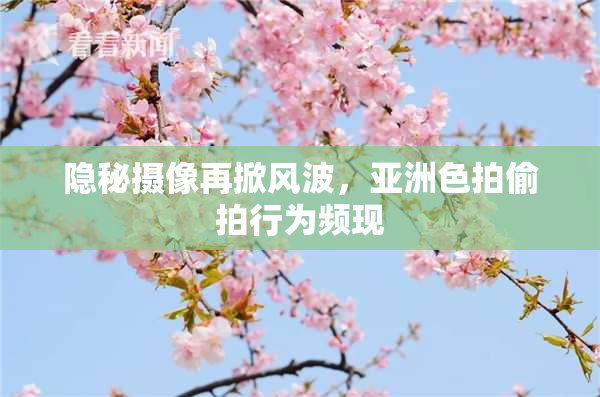 隐秘摄像再掀风波，亚洲色拍偷拍行为频现