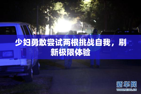少妇勇敢尝试两根挑战自我，刷新极限体验