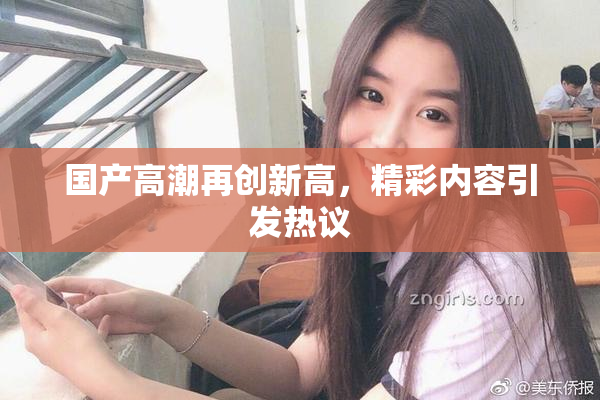 国产高潮再创新高，精彩内容引发热议