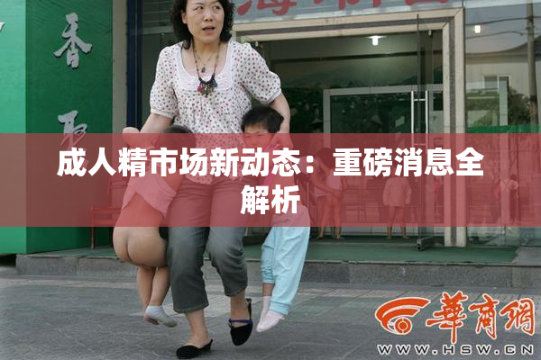 成人精市场新动态：重磅消息全解析