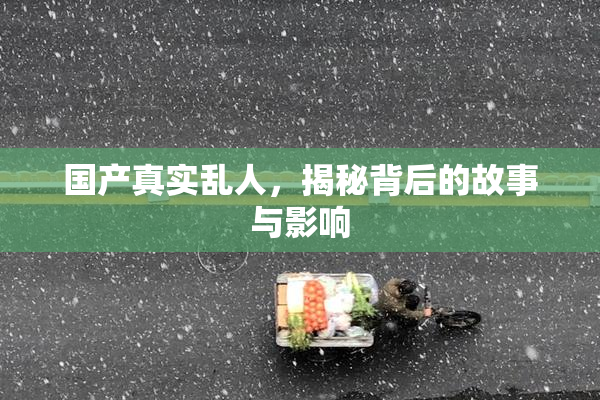 国产真实乱人，揭秘背后的故事与影响