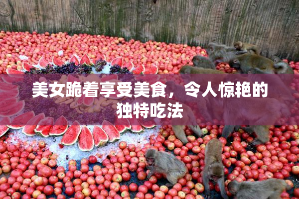 美女跪着享受美食，令人惊艳的独特吃法