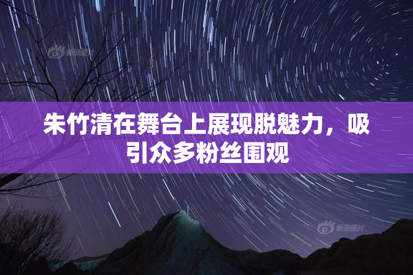 朱竹清在舞台上展现脱魅力，吸引众多粉丝围观