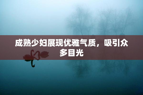成熟少妇展现优雅气质，吸引众多目光