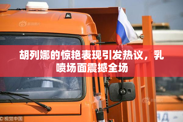胡列娜的惊艳表现引发热议，乳喷场面震撼全场