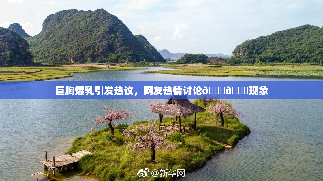 巨胸爆乳引发热议，网友热情讨论🔞🔞现象