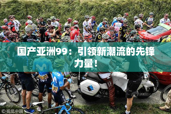国产亚洲99：引领新潮流的先锋力量！