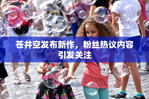 苍井空发布新作，粉丝热议内容引发关注