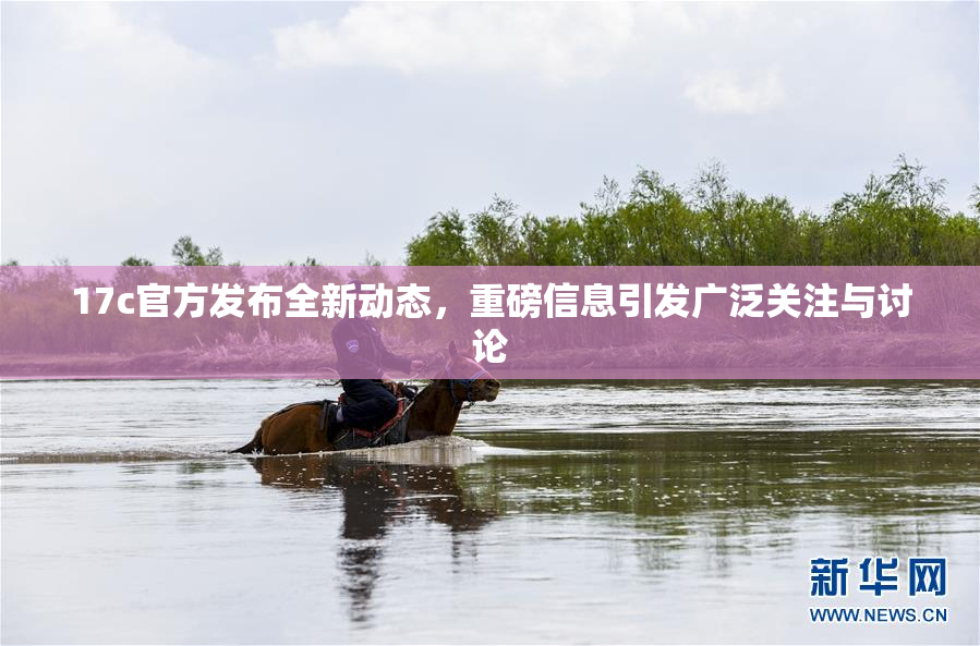 17c官方发布全新动态，重磅信息引发广泛关注与讨论