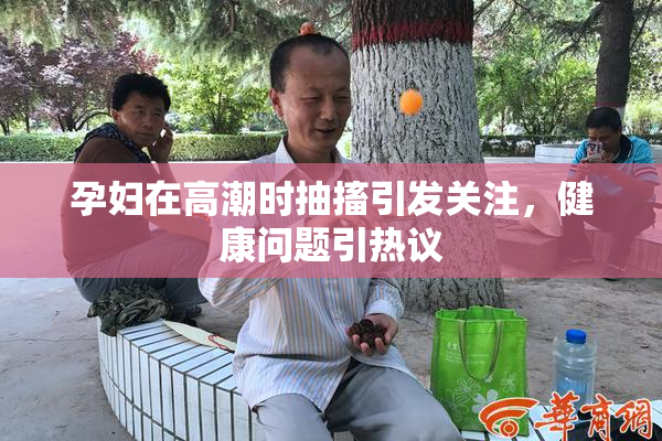 孕妇在高潮时抽搐引发关注，健康问题引热议