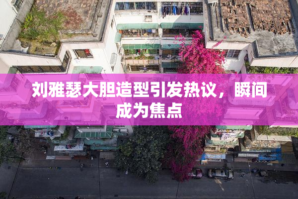 刘雅瑟大胆造型引发热议，瞬间成为焦点