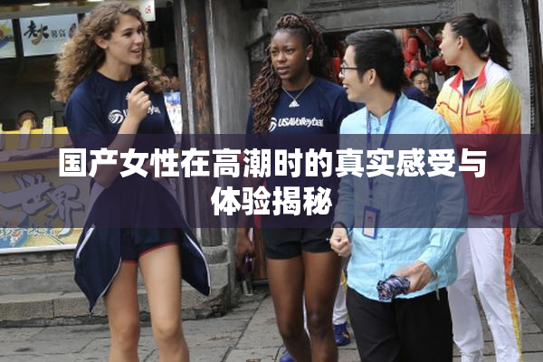 国产女性在高潮时的真实感受与体验揭秘
