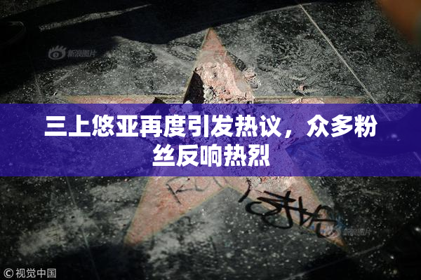 三上悠亚再度引发热议，众多粉丝反响热烈