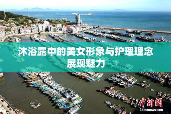 沐浴露中的美女形象与护理理念展现魅力