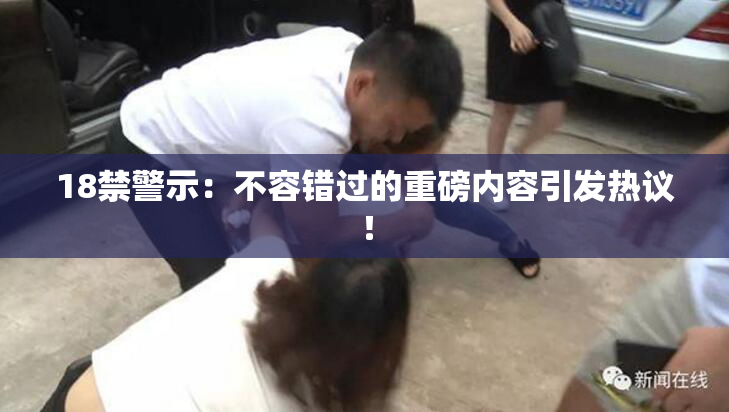 18禁警示：不容错过的重磅内容引发热议！