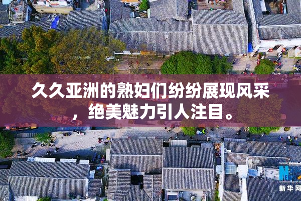 久久亚洲的熟妇们纷纷展现风采，绝美魅力引人注目。