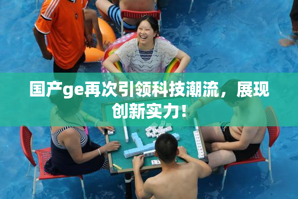 国产ge再次引领科技潮流，展现创新实力！