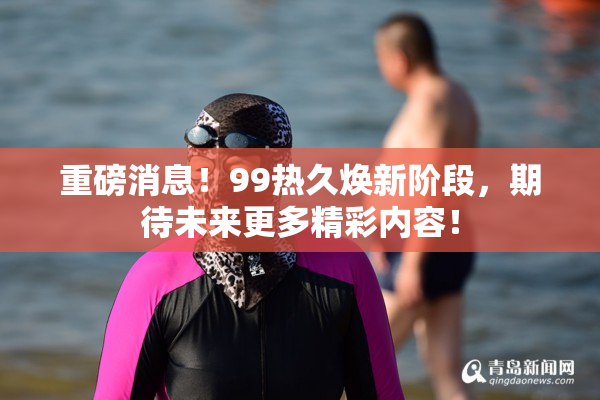 重磅消息！99热久焕新阶段，期待未来更多精彩内容！