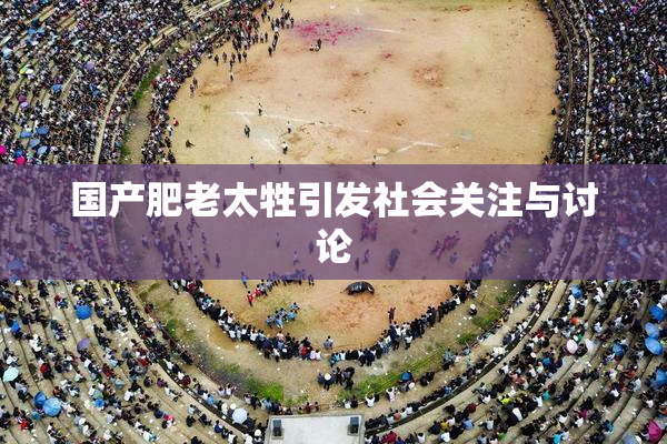 国产肥老太牲引发社会关注与讨论