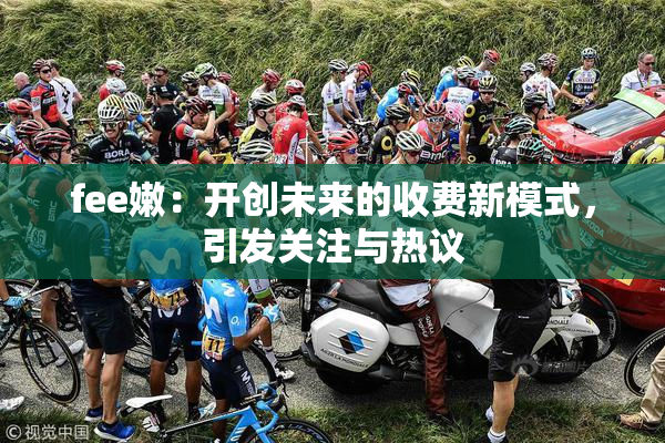 fee嫩：开创未来的收费新模式，引发关注与热议