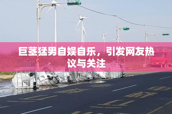 巨茎猛男自娱自乐，引发网友热议与关注