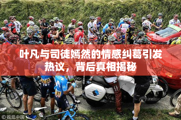 叶凡与司徒嫣然的情感纠葛引发热议，背后真相揭秘