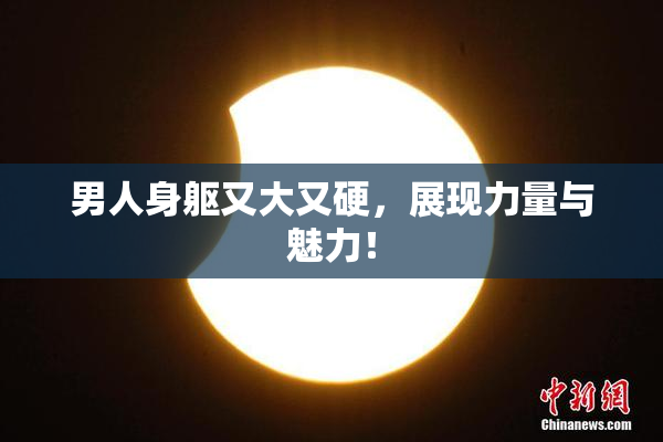 男人身躯又大又硬，展现力量与魅力！