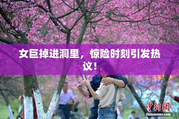 女巨掉进洞里，惊险时刻引发热议！