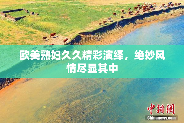 欧美熟妇久久精彩演绎，绝妙风情尽显其中