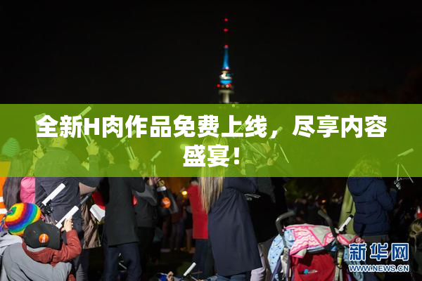 全新H肉作品免费上线，尽享内容盛宴！