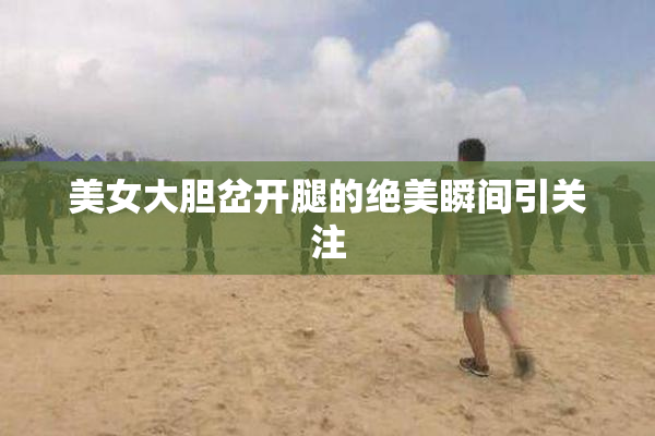 美女大胆岔开腿的绝美瞬间引关注